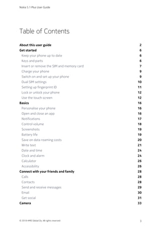 Table of Contents
About this user guide 2
Get started 6
Keep your phone up to date 6
Keys and parts 6
Insert or remove the SIM and memory card 7
Charge your phone 9
Switch on and set up your phone 9
Dual SIM settings 10
Setting up fingerprint ID 11
Lock or unlock your phone 12
Use the touch screen 12
Basics 16
Personalise your phone 16
Open and close an app 16
Notifications 17
Control volume 18
Screenshots 19
Battery life 19
Save on data roaming costs 20
Write text 21
Date and time 24
Clock and alarm 24
Calculator 26
Accessibility 26
Connect with your friends and family 28
Calls 28
Contacts 28
Send and receive messages 29
Email 30
Get social 31
Camera 33
Nokia 5.1 Plus User Guide
© 2018 HMD Global Oy. All rights reserved. 3
 
