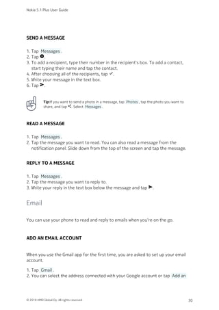 SEND A MESSAGE
Tap  Messages .1.
Tap add_circle.2.
To add a recipient, type their number in the recipient's box. To add a contact,3.
start typing their name and tap the contact.
After choosing all of the recipients, tap done.4.
Write your message in the text box.5.
Tap send.6.
Tip:If you want to send a photo in a message, tap  Photos , tap the photo you want to
share, and tap share. Select  Messages .
READ A MESSAGE
Tap  Messages .1.
Tap the message you want to read. You can also read a message from the2.
notification panel. Slide down from the top of the screen and tap the message.
REPLY TO A MESSAGE
Tap  Messages .1.
Tap the message you want to reply to.2.
Write your reply in the text box below the message and tap send.3.
Email
You can use your phone to read and reply to emails when you‘re on the go.
ADD AN EMAIL ACCOUNT
When you use the Gmail app for the first time, you are asked to set up your email
account.
Tap  Gmail .1.
You can select the address connected with your Google account or tap  Add an2.
Nokia 5.1 Plus User Guide
© 2018 HMD Global Oy. All rights reserved. 30
 