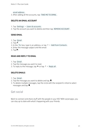 email address .
After adding all the accounts, tap  TAKE ME TO GMAIL .3.
DELETE AN EMAIL ACCOUNT
Tap  Settings  >  Users & accounts .1.
Tap the account you want to delete and then tap  REMOVE ACCOUNT .2.
SEND EMAIL
Tap  Gmail .1.
Tap create.2.
In the  To  box, type in an address, or tap more_vert >  Add from Contacts .3.
Enter the message subject and the email.4.
Tap send.5.
READ AND REPLY TO EMAIL
Tap  Gmail .1.
Tap the message you want to read.2.
To reply to the message, tap reply or tap more_vert >  Reply all .3.
DELETE EMAILS
Tap  Gmail .1.
Tap the message you want to delete and tap delete.2.
To delete multiple messages, tap the circle with the recipient's initial to select3.
messages and tap delete.
Get social
Want to connect and share stuff with the people in your life? With social apps, you
can stay up to date with what‘s happening with your friends.
Nokia 5.1 Plus User Guide
© 2018 HMD Global Oy. All rights reserved. 31
 