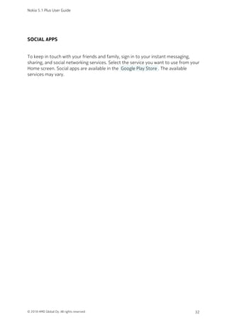 SOCIAL APPS
To keep in touch with your friends and family, sign in to your instant messaging,
sharing, and social networking services. Select the service you want to use from your
Home screen. Social apps are available in the  Google Play Store . The available
services may vary.
Nokia 5.1 Plus User Guide
© 2018 HMD Global Oy. All rights reserved. 32
 