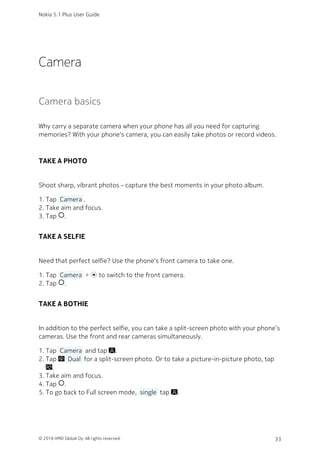Camera
Camera basics
Why carry a separate camera when your phone has all you need for capturing
memories? With your phone's camera, you can easily take photos or record videos.
TAKE A PHOTO
Shoot sharp, vibrant photos – capture the best moments in your photo album.
Tap  Camera .1.
Take aim and focus.2.
Tap panorama_fish_eye.3.
TAKE A SELFIE
Need that perfect selfie? Use the phone's front camera to take one.
Tap  Camera  >  to switch to the front camera.1.
Tap panorama_fish_eye.2.
TAKE A BOTHIE
In addition to the perfect selfie, you can take a split-screen photo with your phone’s
cameras. Use the front and rear cameras simultaneously.
Tap  Camera  and tap .1.
Tap   Dual  for a split-screen photo. Or to take a picture-in-picture photo, tap2.
.
Take aim and focus.3.
Tap panorama_fish_eye.4.
To go back to Full screen mode,  single  tap .5.
Nokia 5.1 Plus User Guide
© 2018 HMD Global Oy. All rights reserved. 33
 