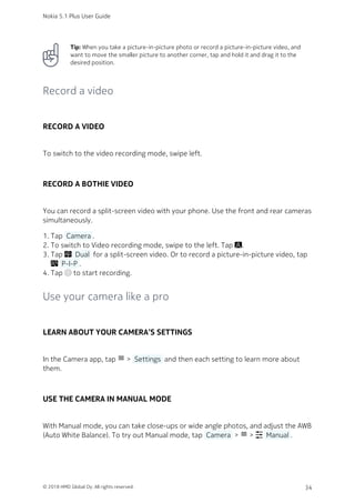 Tip: When you take a picture-in-picture photo or record a picture-in-picture video, and
want to move the smaller picture to another corner, tap and hold it and drag it to the
desired position.
Record a video
RECORD A VIDEO
To switch to the video recording mode, swipe left.
RECORD A BOTHIE VIDEO
You can record a split-screen video with your phone. Use the front and rear cameras
simultaneously.
Tap  Camera .1.
To switch to Video recording mode, swipe to the left. Tap .2.
Tap   Dual  for a split-screen video. Or to record a picture-in-picture video, tap3.
  P-I-P .
Tap  to start recording.4.
Use your camera like a pro
LEARN ABOUT YOUR CAMERA’S SETTINGS
In the Camera app, tap menu >  Settings  and then each setting to learn more about
them.
USE THE CAMERA IN MANUAL MODE
With Manual mode, you can take close-ups or wide angle photos, and adjust the AWB
(Auto White Balance). To try out Manual mode, tap  Camera  > menu >   Manual .
Nokia 5.1 Plus User Guide
© 2018 HMD Global Oy. All rights reserved. 34
 
