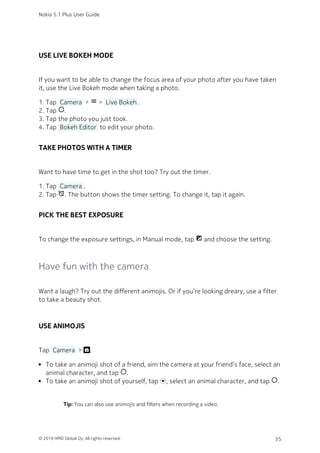 USE LIVE BOKEH MODE
If you want to be able to change the focus area of your photo after you have taken
it, use the Live Bokeh mode when taking a photo.
Tap  Camera  > menu >  Live Bokeh .1.
Tap panorama_fish_eye.2.
Tap the photo you just took.3.
Tap  Bokeh Editor  to edit your photo.4.
TAKE PHOTOS WITH A TIMER
Want to have time to get in the shot too? Try out the timer.
Tap  Camera .1.
Tap alarm_off. The button shows the timer setting. To change it, tap it again.2.
PICK THE BEST EXPOSURE
To change the exposure settings, in Manual mode, tap iso and choose the setting.
Have fun with the camera
Want a laugh? Try out the different animojis. Or if you’re looking dreary, use a filter
to take a beauty shot.
USE ANIMOJIS
Tap  Camera  > .
To take an animoji shot of a friend, aim the camera at your friend’s face, select an
animal character, and tap panorama_fish_eye.
To take an animoji shot of yourself, tap , select an animal character, and tap panorama_fish_eye.
Tip: You can also use animojis and filters when recording a video.
Nokia 5.1 Plus User Guide
© 2018 HMD Global Oy. All rights reserved. 35
 
