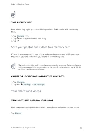 TAKE A BEAUTY SHOT
Even after a long night, you can still look your best. Take a selfie with the beauty
filter.
Tap  Camera  > .1.
Tap photo_filter and drag the slider to your liking.2.
Tap panorama_fish_eye.3.
Save your photos and videos to a memory card
If there is a memory card in your phone and your phone memory is filling up, save
the photos you take and videos you record to the memory card.
Tip: For the best video quality, record videos to your phone memory. If you record videos
to the memory card, it is recommended that the microSD card you use is a fast 4‑128 GB
card from a well-known manufacturer.
CHANGE THE LOCATION OF SAVED PHOTOS AND VIDEOS
Tap  Camera .1.
Tap menu > settings  Settings  >  Data storage .2.
Your photos and videos
VIEW PHOTOS AND VIDEOS ON YOUR PHONE
Want to relive those important moments? View photos and videos on your phone.
Tap  Photos .
Nokia 5.1 Plus User Guide
© 2018 HMD Global Oy. All rights reserved. 36
 
