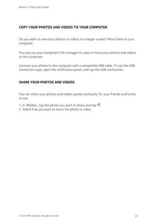 COPY YOUR PHOTOS AND VIDEOS TO YOUR COMPUTER
Do you want to view your photos or videos on a larger screen? Move them to your
computer.
You can use your computer’s file manager to copy or move your photos and videos
to the computer.
Connect your phone to the computer with a compatible USB cable. To set the USB
connection type, open the notification panel, and tap the USB notification.
SHARE YOUR PHOTOS AND VIDEOS
You can share your photos and videos quickly and easily for your friends and family
to see.
In  Photos , tap the photo you want to share and tap share.1.
Select how you want to share the photo or video.2.
Nokia 5.1 Plus User Guide
© 2018 HMD Global Oy. All rights reserved. 37
 