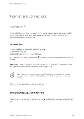 Internet and connections
Activate Wi-Fi
Using a Wi-Fi connection is generally faster and less expensive than using a mobile
data connection. If both Wi-Fi and mobile data connections are available, your
phone uses the Wi-Fi connection.
TURN ON WI-FI
Tap  Settings  >  Network & Internet  >  Wi-Fi .1.
Switch Wi-Fi to  On .2.
Select the connection you want to use.3.
Your Wi-Fi connection is active when network_wifi is shown on the status bar at the top of the
screen.
Important: Use encryption to increase the security of your Wi-Fi connection. Using
encryption reduces the risk of others accessing your data.
Tip: If you want to track locations when satellite signals are not available, for example
when you‘re indoors or between tall buildings, switch Wi-Fi on to improve positioning
accuracy.
Use a mobile data connection
CLOSE THE MOBILE DATA CONNECTION
Swipe down from the top of the screen, tap network_cell  Mobile data  and switch  Mobile data 
off.
Nokia 5.1 Plus User Guide
© 2018 HMD Global Oy. All rights reserved. 38
 