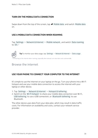 TURN ON THE MOBILE DATA CONNECTION
Swipe down from the top of the screen, tap network_cell  Mobile data  and switch  Mobile data 
on.
USE A MOBILE DATA CONNECTION WHEN ROAMING
Tap  Settings  >  Network & Internet  >  Mobile network , and switch  Data roaming 
to  On .¹
Tip:To monitor your data usage, tap  Settings  >  Network & Internet  >  Data usage .
¹ Connecting to the internet when roaming, especially when abroad, can raise data costs substantially.
Browse the internet
USE YOUR PHONE TO CONNECT YOUR COMPUTER TO THE INTERNET
It’s simple to use the internet on your laptop on the go. Turn your phone into a Wi-Fi
hotspot and use your mobile data connection to access the internet with your
laptop or other device.
Tap  Settings  >  Network & Internet  >  Hotspot & tethering .1.
Switch on the  Wi-Fi hotspot  to share your mobile data connection over Wi-Fi,2.
 USB tethering  to use a USB connection, or  Bluetooth tethering  to use
Bluetooth.
The other device uses data from your data plan, which may result in data traffic
costs. For information on availability and costs, contact your network service
provider.
Nokia 5.1 Plus User Guide
© 2018 HMD Global Oy. All rights reserved. 39
 