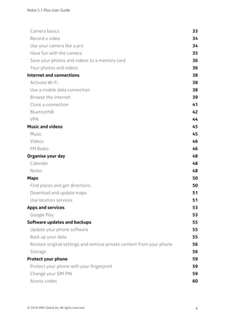 Camera basics 33
Record a video 34
Use your camera like a pro 34
Have fun with the camera 35
Save your photos and videos to a memory card 36
Your photos and videos 36
Internet and connections 38
Activate Wi-Fi 38
Use a mobile data connection 38
Browse the internet 39
Close a connection 41
Bluetooth® 42
VPN 44
Music and videos 45
Music 45
Videos 46
FM Radio 46
Organise your day 48
Calendar 48
Notes 48
Maps 50
Find places and get directions 50
Download and update maps 51
Use location services 51
Apps and services 53
Google Play 53
Software updates and backups 55
Update your phone software 55
Back up your data 55
Restore original settings and remove private content from your phone 56
Storage 56
Protect your phone 59
Protect your phone with your fingerprint 59
Change your SIM PIN 59
Access codes 60
Nokia 5.1 Plus User Guide
© 2018 HMD Global Oy. All rights reserved. 4
 