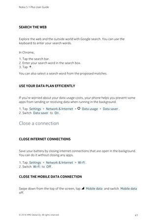 SEARCH THE WEB
Explore the web and the outside world with Google search. You can use the
keyboard to enter your search words.
In Chrome,
Tap the search bar.1.
Enter your search word in the search box.2.
Tap arrow_forward.3.
You can also select a search word from the proposed matches.
USE YOUR DATA PLAN EFFICIENTLY
If you’re worried about your data usage costs, your phone helps you prevent some
apps from sending or receiving data when running in the background.
Tap  Settings  >  Network & Internet  > data_usage  Data usage  >  Data saver .1.
Switch  Data saver  to  On .2.
Close a connection
CLOSE INTERNET CONNECTIONS
Save your battery by closing internet connections that are open in the background.
You can do it without closing any apps.
Tap  Settings  >  Network & Internet  >  Wi-Fi .1.
Switch  Wi-Fi  to  Off .2.
CLOSE THE MOBILE DATA CONNECTION
Swipe down from the top of the screen, tap network_cell  Mobile data  and switch  Mobile data 
off.
Nokia 5.1 Plus User Guide
© 2018 HMD Global Oy. All rights reserved. 41
 