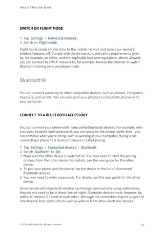 SWITCH ON FLIGHT MODE
Tap  Settings  >  Network & Internet .1.
Switch on  Flight mode .2.
Flight mode closes connections to the mobile network and turns your device’s
wireless features off. Comply with the instructions and safety requirements given
by, for example, an airline, and any applicable laws and regulations. Where allowed,
you can connect to a Wi-Fi network to, for example, browse the internet or switch
Bluetooth sharing on in aeroplane mode.
Bluetooth®
You can connect wirelessly to other compatible devices, such as phones, computers,
headsets, and car kits. You can also send your photos to compatible phones or to
your computer.
CONNECT TO A BLUETOOTH ACCESSORY
You can connect your phone with many useful Bluetooth devices. For example, with
a wireless headset (sold separately), you can speak on the phone hands-free – you
can continue what you‘re doing, such as working at your computer, during a call.
Connecting a phone to a Bluetooth device is called pairing.
Tap  Settings  >  Connected devices  >  Bluetooth .1.
Switch  Bluetooth  to  On .2.
Make sure the other device is switched on. You may need to start the pairing3.
process from the other device. For details, see the user guide for the other
device.
To pair your phone and the device, tap the device in the list of discovered4.
Bluetooth devices.
You may need to enter a passcode. For details, see the user guide for the other5.
device.
Since devices with Bluetooth wireless technology communicate using radio waves,
they do not need to be in direct line-of-sight. Bluetooth devices must, however, be
within 10 metres (33 feet) of each other, although the connection may be subject to
interference from obstructions such as walls or from other electronic devices.
Nokia 5.1 Plus User Guide
© 2018 HMD Global Oy. All rights reserved. 42
 