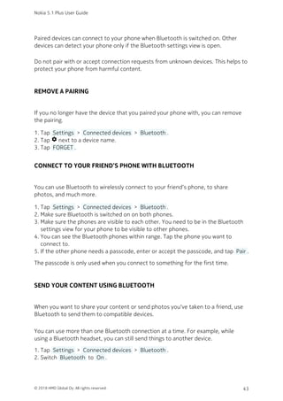 Paired devices can connect to your phone when Bluetooth is switched on. Other
devices can detect your phone only if the Bluetooth settings view is open.
Do not pair with or accept connection requests from unknown devices. This helps to
protect your phone from harmful content.
REMOVE A PAIRING
If you no longer have the device that you paired your phone with, you can remove
the pairing.
Tap  Settings  >  Connected devices  >  Bluetooth .1.
Tap settings next to a device name.2.
Tap  FORGET .3.
CONNECT TO YOUR FRIEND’S PHONE WITH BLUETOOTH
You can use Bluetooth to wirelessly connect to your friend‘s phone, to share
photos, and much more.
Tap  Settings  >  Connected devices  >  Bluetooth .1.
Make sure Bluetooth is switched on on both phones.2.
Make sure the phones are visible to each other. You need to be in the Bluetooth3.
settings view for your phone to be visible to other phones.
You can see the Bluetooth phones within range. Tap the phone you want to4.
connect to.
If the other phone needs a passcode, enter or accept the passcode, and tap  Pair .5.
The passcode is only used when you connect to something for the first time.
SEND YOUR CONTENT USING BLUETOOTH
When you want to share your content or send photos you‘ve taken to a friend, use
Bluetooth to send them to compatible devices.
You can use more than one Bluetooth connection at a time. For example, while
using a Bluetooth headset, you can still send things to another device.
Tap  Settings  >  Connected devices  >  Bluetooth .1.
Switch  Bluetooth  to  On .2.
Nokia 5.1 Plus User Guide
© 2018 HMD Global Oy. All rights reserved. 43
 