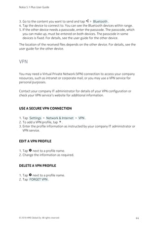 Go to the content you want to send and tap share >  Bluetooth .3.
Tap the device to connect to. You can see the Bluetooth devices within range.4.
If the other device needs a passcode, enter the passcode. The passcode, which5.
you can make up, must be entered on both devices. The passcode in some
devices is fixed. For details, see the user guide for the other device.
The location of the received files depends on the other device. For details, see the
user guide for the other device.
VPN
You may need a Virtual Private Network (VPN) connection to access your company
resources, such as intranet or corporate mail, or you may use a VPN service for
personal purposes.
Contact your company IT administrator for details of your VPN configuration or
check your VPN service’s website for additional information.
USE A SECURE VPN CONNECTION
Tap  Settings  >  Network & Internet  >  VPN .1.
To add a VPN profile, tap add.2.
Enter the profile information as instructed by your company IT administrator or3.
VPN service.
EDIT A VPN PROFILE
Tap settings next to a profile name.1.
Change the information as required.2.
DELETE A VPN PROFILE
Tap settings next to a profile name.1.
Tap  FORGET VPN .2.
Nokia 5.1 Plus User Guide
© 2018 HMD Global Oy. All rights reserved. 44
 