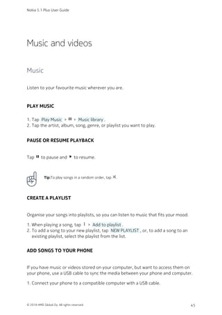 Music and videos
Music
Listen to your favourite music wherever you are.
PLAY MUSIC
Tap  Play Music  > menu >  Music library .1.
Tap the artist, album, song, genre, or playlist you want to play.2.
PAUSE OR RESUME PLAYBACK
Tap pause to pause and play_arrow to resume.
Tip:To play songs in a random order, tap shuffle.
CREATE A PLAYLIST
Organise your songs into playlists, so you can listen to music that fits your mood.
When playing a song, tap more_vert >  Add to playlist .1.
To add a song to your new playlist, tap  NEW PLAYLIST , or, to add a song to an2.
existing playlist, select the playlist from the list.
ADD SONGS TO YOUR PHONE
If you have music or videos stored on your computer, but want to access them on
your phone, use a USB cable to sync the media between your phone and computer.
Connect your phone to a compatible computer with a USB cable.1.
Nokia 5.1 Plus User Guide
© 2018 HMD Global Oy. All rights reserved. 45
 