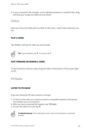 In your computer‘s file manager, such as Windows Explorer or macOS Finder, drag2.
and drop your songs and videos to your phone.
Videos
Have your favourite media with you while on the move – watch videos wherever you
are.
PLAY A VIDEO
Tap  Photos  and tap the video you want to play.
Tip:To pause playback, tap pause. To resume, tap play_arrow.
FAST FORWARD OR REWIND A VIDEO
To fast forward or rewind a video, drag the slider at the bottom of the screen right
or left.
FM Radio
LISTEN TO FM RADIO
Enjoy your favourite FM radio stations on the go.
To listen to the radio, you need to connect a compatible headset to the phone.1.
The headset acts as an antenna.¹
After you have connected the headset, tap  FM Radio .2.
To turn the radio on or off, tap power_settings_new.3.
Troubleshooting tip: If the radio doesn’t work, make sure the headset is connected
properly.
Nokia 5.1 Plus User Guide
© 2018 HMD Global Oy. All rights reserved. 46
 