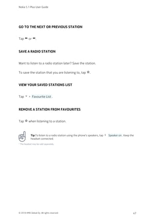 GO TO THE NEXT OR PREVIOUS STATION
Tap fast_forward or fast_rewind.
SAVE A RADIO STATION
Want to listen to a radio station later? Save the station.
To save the station that you are listening to, tap star_border.
VIEW YOUR SAVED STATIONS LIST
Tap keyboard_arrow_down >  Favourite List .
REMOVE A STATION FROM FAVOURITES
Tap star_border when listening to a station.
Tip:To listen to a radio station using the phone‘s speakers, tap more_vert  Speaker on . Keep the
headset connected.
¹ The headset may be sold separately.
Nokia 5.1 Plus User Guide
© 2018 HMD Global Oy. All rights reserved. 47
 