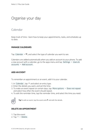 Organise your day
Calendar
Keep track of time – learn how to keep your appointments, tasks, and schedules up
to date.
MANAGE CALENDARS
Tap  Calendar  > dehaze, and select the type of calendar you want to see.
Calendars are added automatically when you add an account to your phone. To add
a new account with a calendar, go to the apps menu and tap  Settings  >  Users &
accounts  >  Add account .
ADD AN EVENT
To remember an appointment or an event, add it to your calendar.
In  Calendar , tap add and select an entry type.1.
Enter the details you want, and set the time.2.
To make an event repeat on certain days, tap  More options  >  Does not repeat 3.
and select how often the event should repeat.
To edit the reminder time, tap the reminder time, and select the time you need.4.
Tip:To edit an event, tap the event and mode_edit and edit the details.
DELETE AN APPOINTMENT
Tap the event1.
Tap more_vert >  Delete .2.
Nokia 5.1 Plus User Guide
© 2018 HMD Global Oy. All rights reserved. 48
 