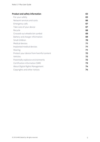 Product and safety information 63
For your safety 63
Network services and costs 66
Emergency calls 67
Take care of your device 67
Recycle 68
Crossed-out wheelie bin symbol 69
Battery and charger information 69
Small children 70
Medical devices 71
Implanted medical devices 71
Hearing 71
Protect your device from harmful content 72
Vehicles 72
Potentially explosive environments 72
Certification information (SAR) 73
About Digital Rights Management 74
Copyrights and other notices 74
Nokia 5.1 Plus User Guide
© 2018 HMD Global Oy. All rights reserved. 5
 