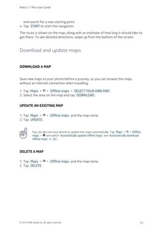 and search for a new starting point.
Tap  START to start the navigation.4.
The route is shown on the map, along with an estimate of how long it should take to
get there. To see detailed directions, swipe up from the bottom of the screen.
Download and update maps
DOWNLOAD A MAP
Save new maps to your phone before a journey, so you can browse the maps
without an internet connection when travelling.
Tap  Maps  > menu >  Offline maps  >  SELECT YOUR OWN MAP .1.
Select the area on the map and tap  DOWNLOAD .2.
UPDATE AN EXISTING MAP
Tap  Maps  > menu >  Offline maps  and the map name.1.
Tap  UPDATE .2.
You can also set your phone to update the maps automatically. Tap  Maps  > menu >  Offline
maps  > settings and switch  Automatically update offline maps  and  Automatically download
offline maps  to  On .
DELETE A MAP
Tap  Maps  > dehaze >  Offline maps  and the map name.1.
Tap  DELETE .2.
Nokia 5.1 Plus User Guide
© 2018 HMD Global Oy. All rights reserved. 51
 