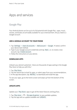 Apps and services
Google Play
Your Android phone can live up to its full potential with Google Play – apps, music,
movies, and books are all readily available for your entertainment. All you need is a
Google account.
ADD A GOOGLE ACCOUNT TO YOUR PHONE
Tap  Settings  >  Users & accounts  >  Add account  >  Google . If asked, confirm1.
your device lock method.
Type in your Google account credentials and tap  Next , or, to create a new2.
account, tap  Create account .
Follow the instructions on your phone.3.
DOWNLOAD APPS
Unleash your phone’s potential – there are thousands of apps waiting in the Google
Play Store to help you with this.¹
Tap  Play Store .1.
Tap the search bar to look for apps, or select apps from your recommendations.2.
In the app description, tap  INSTALL  to download and install the app.3.
To see your apps, go to the home screen and swipe up from the bottom of the
screen.
UPDATE APPS
Update your  Play Store  apps to get all the latest features and bug fixes.
Tap  Play store  > menu >  My apps & games  to see available updates.1.
Tap the app with an update available and  UPDATE .2.
Nokia 5.1 Plus User Guide
© 2018 HMD Global Oy. All rights reserved. 53
 