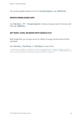 You can also update all apps at once. In  My apps & games , tap  UPDATE ALL .
REMOVE DOWNLOADED APPS
Tap  Play Store  > menu >  My apps & games , choose an app you want to remove, and
then tap  UNINSTALL .
GET MUSIC, FILMS, OR BOOKS WITH GOOGLE PLAY
With Google Play, you can gain access to millions of songs and thousands of films
and books.
Tap  Play Music ,  Play Movies , or  Play Books  to learn more.
¹ You need to have a Google account added to your phone to use Google Play services. Charges may apply to some of the
content available in Google Play. To add a payment method, tap  Play Store  >  Menu  >  Account  >  Payment methods . Always
make sure you have permission from the bill payer when buying content from Google Play.
Nokia 5.1 Plus User Guide
© 2018 HMD Global Oy. All rights reserved. 54
 