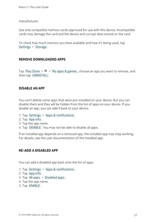manufacturer.
Use only compatible memory cards approved for use with this device. Incompatible
cards may damage the card and the device and corrupt data stored on the card.
To check how much memory you have available and how it‘s being used, tap
 Settings  >  Storage .
REMOVE DOWNLOADED APPS
Tap  Play Store  > menu >  My apps & games , choose an app you want to remove, and
then tap  UNINSTALL .
DISABLE AN APP
You can’t delete some apps that were pre-installed on your device. But you can
disable them and they will be hidden from the list of apps on your device. If you
disable an app, you can add it back to your device.
Tap  Settings  >  Apps & notifications .1.
Tap  App info .2.
Tap the app name.3.
Tap  DISABLE . You may not be able to disable all apps.4.
If an installed app depends on a removed app, the installed app may stop working.
For details, see the user documentation of the installed app.
RE-ADD A DISABLED APP
You can add a disabled app back onto the list of apps.
Tap  Settings  >  Apps & notifications .1.
Tap  App info .2.
Tap  All apps  >  Disabled apps .3.
Tap the app name.4.
Tap  ENABLE .5.
Nokia 5.1 Plus User Guide
© 2018 HMD Global Oy. All rights reserved. 57
 