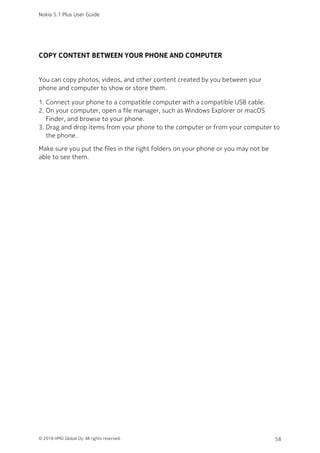 COPY CONTENT BETWEEN YOUR PHONE AND COMPUTER
You can copy photos, videos, and other content created by you between your
phone and computer to show or store them.
Connect your phone to a compatible computer with a compatible USB cable.1.
On your computer, open a file manager, such as Windows Explorer or macOS2.
Finder, and browse to your phone.
Drag and drop items from your phone to the computer or from your computer to3.
the phone.
Make sure you put the files in the right folders on your phone or you may not be
able to see them.
Nokia 5.1 Plus User Guide
© 2018 HMD Global Oy. All rights reserved. 58
 