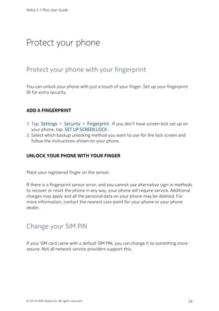 Protect your phone
Protect your phone with your fingerprint
You can unlock your phone with just a touch of your finger. Set up your fingerprint
ID for extra security.
ADD A FINGERPRINT
Tap  Settings  >  Security  >  Fingerprint . If you don’t have screen lock set up on1.
your phone, tap  SET UP SCREEN LOCK .
Select which backup unlocking method you want to use for the lock screen and2.
follow the instructions shown on your phone.
UNLOCK YOUR PHONE WITH YOUR FINGER
Place your registered finger on the sensor.
If there is a fingerprint sensor error, and you cannot use alternative sign-in methods
to recover or reset the phone in any way, your phone will require service. Additional
charges may apply and all the personal data on your phone may be deleted. For
more information, contact the nearest care point for your phone or your phone
dealer.
Change your SIM PIN
If your SIM card came with a default SIM PIN, you can change it to something more
secure. Not all network service providers support this.
Nokia 5.1 Plus User Guide
© 2018 HMD Global Oy. All rights reserved. 59
 