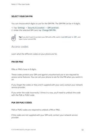 SELECT YOUR SIM PIN
You can choose which digits to use for the SIM PIN. The SIM PIN can be 4-8 digits.
Tap  Settings  >  Security & Location  >  SIM card lock .1.
Under the selected SIM card, tap  Change SIM PIN .2.
Tip:If you don’t want to protect your SIM with a PIN, switch  Lock SIM card  to  Off , and
type in your current PIN.
Access codes
Learn what the different codes on your phone are for.
PIN OR PIN2
PINs or PIN2s have 4-8 digits.
These codes protect your SIM card against unauthorised use or are required to
access some features. You can set your phone to ask for the PIN when you switch it
on.
If you forget the codes or they aren‘t supplied with your card, contact your network
service provider.
If you enter the code incorrectly 3 times in a row, you'll need to unblock the code
with the PUK or PUK2 code.
PUK OR PUK2 CODES
PUK or PUK2 codes are required to unblock a PIN or PIN2.
If the codes are not supplied with your SIM card, contact your network service
provider.
Nokia 5.1 Plus User Guide
© 2018 HMD Global Oy. All rights reserved. 60
 