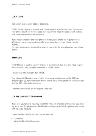 LOCK CODE
Also known as a security code or password.
The lock code helps you protect your phone against unauthorised use. You can set
your phone to ask for the lock code that you define. Keep the code secret and in a
safe place, separate from your phone.
If you forget the code and your phone is locked, your phone will require service.
Additional charges may apply and all the personal data on your phone may be
deleted.
For more information, contact the nearest care point for your phone or your phone
dealer.
IMEI CODE
The IMEI code is used to identify phones in the network. You may also need to give
the number to your care point services or phone dealer.
To view your IMEI number, dial  *#06# .
Your phone’s IMEI code is also printed either on your phone or on the SIM tray
depending on your phone model. If your phone has a removable back cover, you can
find the IMEI code under the cover.
The IMEI is also visible on the original sales box.
LOCATE OR LOCK YOUR PHONE
If you lose your phone, you may be able to find, lock or erase it remotely if you have
signed in to a Google Account. Find My Device is on by default for phones associated
with a Google Account.
To use Find My Device, your lost phone must be:
Turned on
Signed in to a Google Account
Nokia 5.1 Plus User Guide
© 2018 HMD Global Oy. All rights reserved. 61
 