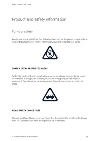 Product and safety information
For your safety
Read these simple guidelines. Not following them may be dangerous or against local
laws and regulations. For further information, read the complete user guide.
SWITCH OFF IN RESTRICTED AREAS
Switch the device off when mobile phone use is not allowed or when it may cause
interference or danger, for example, in aircraft, in hospitals, or near medical
equipment, fuel, chemicals, or blasting areas. Obey all instructions in restricted
areas.
ROAD SAFETY COMES FIRST
Obey all local laws. Always keep your hands free to operate the vehicle while driving.
Your first consideration while driving should be road safety.
Nokia 5.1 Plus User Guide
© 2018 HMD Global Oy. All rights reserved. 63
 
