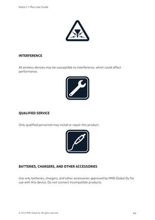 INTERFERENCE
All wireless devices may be susceptible to interference, which could affect
performance.
QUALIFIED SERVICE
Only qualified personnel may install or repair this product.
BATTERIES, CHARGERS, AND OTHER ACCESSORIES
Use only batteries, chargers, and other accessories approved by HMD Global Oy for
use with this device. Do not connect incompatible products.
Nokia 5.1 Plus User Guide
© 2018 HMD Global Oy. All rights reserved. 64
 