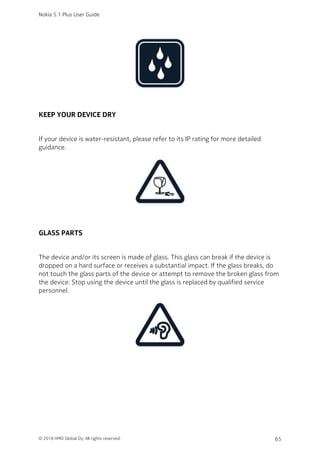 KEEP YOUR DEVICE DRY
If your device is water-resistant, please refer to its IP rating for more detailed
guidance.
GLASS PARTS
The device and/or its screen is made of glass. This glass can break if the device is
dropped on a hard surface or receives a substantial impact. If the glass breaks, do
not touch the glass parts of the device or attempt to remove the broken glass from
the device. Stop using the device until the glass is replaced by qualified service
personnel.
Nokia 5.1 Plus User Guide
© 2018 HMD Global Oy. All rights reserved. 65
 