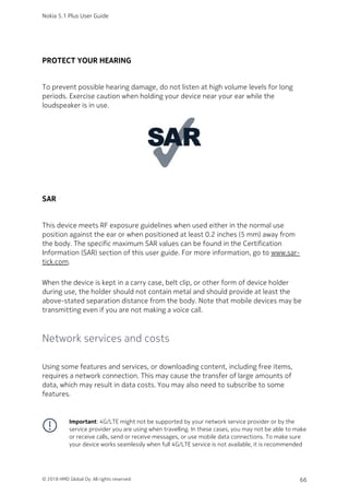 PROTECT YOUR HEARING
To prevent possible hearing damage, do not listen at high volume levels for long
periods. Exercise caution when holding your device near your ear while the
loudspeaker is in use.
SAR
This device meets RF exposure guidelines when used either in the normal use
position against the ear or when positioned at least 0.2 inches (5 mm) away from
the body. The specific maximum SAR values can be found in the Certification
Information (SAR) section of this user guide. For more information, go to www.sar-
tick.com.
When the device is kept in a carry case, belt clip, or other form of device holder
during use, the holder should not contain metal and should provide at least the
above-stated separation distance from the body. Note that mobile devices may be
transmitting even if you are not making a voice call.
Network services and costs
Using some features and services, or downloading content, including free items,
requires a network connection. This may cause the transfer of large amounts of
data, which may result in data costs. You may also need to subscribe to some
features.
Important: 4G/LTE might not be supported by your network service provider or by the
service provider you are using when travelling. In these cases, you may not be able to make
or receive calls, send or receive messages, or use mobile data connections. To make sure
your device works seamlessly when full 4G/LTE service is not available, it is recommended
Nokia 5.1 Plus User Guide
© 2018 HMD Global Oy. All rights reserved. 66
 