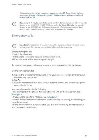 that you change the highest connection speed from 4G to 3G. To do this, on the home
screen, tap  Settings  >  Network & Internet  >  Mobile network , and switch  Preferred
network type  to  3G .
Note: Using Wi-Fi may be restricted in some countries. For example, in the EU, you are only
allowed to use 5150‑5350 MHz Wi-Fi indoors, and in the USA and Canada, you are only
allowed to use 5.15‑5.25 GHz Wi-Fi indoors. For more information, contact your local
authorities.For more information, contact your network service provider.
Emergency calls
Important: Connections in all conditions cannot be guaranteed. Never rely solely on any
wireless phone for essential communications like medical emergencies.
Before making the call:
- Switch the phone on.
- If the phone screen and keys are locked, unlock them.
- Move to a place with adequate signal strength.
To place an emergency call on any screen, press the power key quickly 3 times.
On the home screen, tap phone
Type in the official emergency number for your present location. Emergency call1.
numbers vary by location.
Tap phone.2.
Give the necessary info as accurately as possible. Do not end the call until given3.
permission to do so.
You may also need to do the following:
- Put a SIM card in the phone. If you don’t have a SIM, on the lock screen, tap
 Emergency .
- If your phone asks for a PIN code, tap  Emergency .
- Switch the call restrictions off in your phone, such as call barring, fixed dialling, or
closed user group.
- If the mobile network is not available, you may also try making an internet call, if
you can access the internet.
Nokia 5.1 Plus User Guide
© 2018 HMD Global Oy. All rights reserved. 67
 