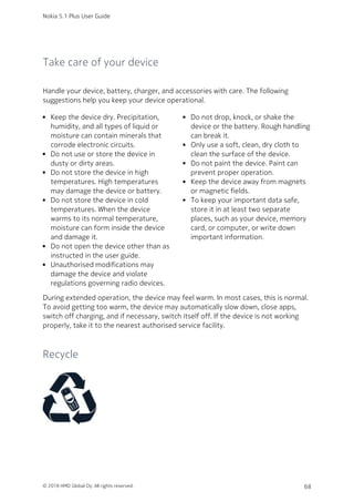 Take care of your device
Handle your device, battery, charger, and accessories with care. The following
suggestions help you keep your device operational.
Keep the device dry. Precipitation,
humidity, and all types of liquid or
moisture can contain minerals that
corrode electronic circuits.
Do not use or store the device in
dusty or dirty areas.
Do not store the device in high
temperatures. High temperatures
may damage the device or battery.
Do not store the device in cold
temperatures. When the device
warms to its normal temperature,
moisture can form inside the device
and damage it.
Do not open the device other than as
instructed in the user guide.
Unauthorised modifications may
damage the device and violate
regulations governing radio devices.
Do not drop, knock, or shake the
device or the battery. Rough handling
can break it.
Only use a soft, clean, dry cloth to
clean the surface of the device.
Do not paint the device. Paint can
prevent proper operation.
Keep the device away from magnets
or magnetic fields.
To keep your important data safe,
store it in at least two separate
places, such as your device, memory
card, or computer, or write down
important information.
During extended operation, the device may feel warm. In most cases, this is normal.
To avoid getting too warm, the device may automatically slow down, close apps,
switch off charging, and if necessary, switch itself off. If the device is not working
properly, take it to the nearest authorised service facility.
Recycle
Nokia 5.1 Plus User Guide
© 2018 HMD Global Oy. All rights reserved. 68
 