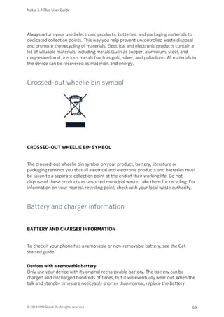Always return your used electronic products, batteries, and packaging materials to
dedicated collection points. This way you help prevent uncontrolled waste disposal
and promote the recycling of materials. Electrical and electronic products contain a
lot of valuable materials, including metals (such as copper, aluminium, steel, and
magnesium) and precious metals (such as gold, silver, and palladium). All materials in
the device can be recovered as materials and energy.
Crossed-out wheelie bin symbol
CROSSED-OUT WHEELIE BIN SYMBOL
The crossed-out wheelie bin symbol on your product, battery, literature or
packaging reminds you that all electrical and electronic products and batteries must
be taken to a separate collection point at the end of their working life. Do not
dispose of these products as unsorted municipal waste: take them for recycling. For
information on your nearest recycling point, check with your local waste authority.
Battery and charger information
BATTERY AND CHARGER INFORMATION
To check if your phone has a removable or non-removable battery, see the Get
started guide.
Devices with a removable battery
Only use your device with its original rechargeable battery. The battery can be
charged and discharged hundreds of times, but it will eventually wear out. When the
talk and standby times are noticeably shorter than normal, replace the battery.
Nokia 5.1 Plus User Guide
© 2018 HMD Global Oy. All rights reserved. 69
 