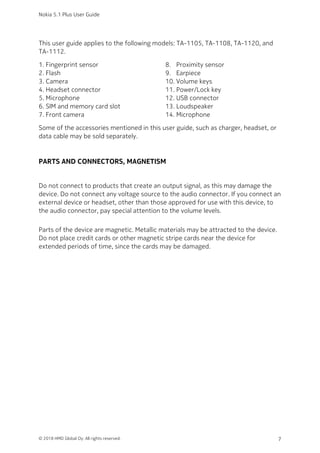 This user guide applies to the following models: TA-1105, TA-1108, TA-1120, and
TA-1112.
Fingerprint sensor1.
Flash2.
Camera3.
Headset connector4.
Microphone5.
SIM and memory card slot6.
Front camera7.
Proximity sensor8.
Earpiece9.
Volume keys10.
Power/Lock key11.
USB connector12.
Loudspeaker13.
Microphone14.
Some of the accessories mentioned in this user guide, such as charger, headset, or
data cable may be sold separately.
PARTS AND CONNECTORS, MAGNETISM
Do not connect to products that create an output signal, as this may damage the
device. Do not connect any voltage source to the audio connector. If you connect an
external device or headset, other than those approved for use with this device, to
the audio connector, pay special attention to the volume levels.
Parts of the device are magnetic. Metallic materials may be attracted to the device.
Do not place credit cards or other magnetic stripe cards near the device for
extended periods of time, since the cards may be damaged.
Nokia 5.1 Plus User Guide
© 2018 HMD Global Oy. All rights reserved. 7
 
