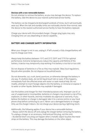 Devices with a non-removable battery
Do not attempt to remove the battery, as you may damage the device. To replace
the battery, take the device to your nearest authorised service facility.
The battery can be charged and discharged hundreds of times, but it will eventually
wear out. When the talk and standby times are noticeably shorter than normal, take
the device to the nearest authorised service facility to have the battery replaced.
Charge your device with the provided charger. Charger plug types may vary.
Charging time can vary depending on device capability.
BATTERY AND CHARGER SAFETY INFORMATION
When your charger is not in use, unplug it. If left unused, a fully charged battery will
lose its charge over time.
Always keep the battery between 15°C and 25°C (59°F and 77°F) for optimal
performance. Extreme temperatures reduce the capacity and lifetime of the
battery. A device may temporarily stop working if its battery is too hot or too cold.
Do not dispose of batteries in a fire as they may explode. Obey local regulations.
Recycle when possible. Do not dispose as household waste.
Do not dismantle, cut, crush, bend, puncture, or otherwise damage the battery in
any way. If a battery leaks, do not let liquid touch skin or eyes. If this happens,
immediately flush the affected areas with water or seek medical help. Do not
modify, attempt to insert foreign objects into the battery, or immerse or expose it
to water or other liquids. Batteries may explode if damaged.
Use the battery and charger for their intended purposes only. Improper use of, or
use of unapproved or incompatible, batteries or chargers may present a risk of fire,
explosion, or other hazards, and may invalidate any approval or warranty. If you
believe the battery or charger is damaged, take it to a service centre or your local
phone shop before continuing to use it. Never use a damaged battery or charger.
Only use the charger indoors. Do not charge your device during a lightning storm.
Additionally, the following applies if your device has a removable battery:
- Always switch the device off and unplug the charger before removing the battery.
To unplug a charger or an accessory, hold and pull the plug, not the cord.
- Accidental short-circuiting can happen when a metallic object touches the metal
strips on the battery. This may damage the battery or the other object.
Nokia 5.1 Plus User Guide
© 2018 HMD Global Oy. All rights reserved. 70
 