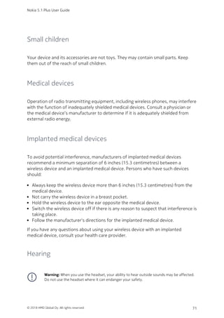 Small children
Your device and its accessories are not toys. They may contain small parts. Keep
them out of the reach of small children.
Medical devices
Operation of radio transmitting equipment, including wireless phones, may interfere
with the function of inadequately shielded medical devices. Consult a physician or
the medical device’s manufacturer to determine if it is adequately shielded from
external radio energy.
Implanted medical devices
To avoid potential interference, manufacturers of implanted medical devices
recommend a minimum separation of 6 inches (15.3 centimetres) between a
wireless device and an implanted medical device. Persons who have such devices
should:
Always keep the wireless device more than 6 inches (15.3 centimetres) from the
medical device.
Not carry the wireless device in a breast pocket.
Hold the wireless device to the ear opposite the medical device.
Switch the wireless device off if there is any reason to suspect that interference is
taking place.
Follow the manufacturer's directions for the implanted medical device.
If you have any questions about using your wireless device with an implanted
medical device, consult your health care provider.
Hearing
Warning: When you use the headset, your ability to hear outside sounds may be affected.
Do not use the headset where it can endanger your safety.
Nokia 5.1 Plus User Guide
© 2018 HMD Global Oy. All rights reserved. 71
 