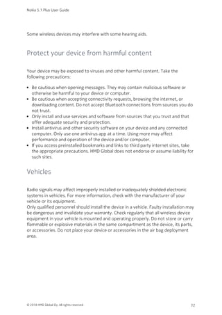 Some wireless devices may interfere with some hearing aids.
Protect your device from harmful content
Your device may be exposed to viruses and other harmful content. Take the
following precautions:
Be cautious when opening messages. They may contain malicious software or
otherwise be harmful to your device or computer.
Be cautious when accepting connectivity requests, browsing the internet, or
downloading content. Do not accept Bluetooth connections from sources you do
not trust.
Only install and use services and software from sources that you trust and that
offer adequate security and protection.
Install antivirus and other security software on your device and any connected
computer. Only use one antivirus app at a time. Using more may affect
performance and operation of the device and/or computer.
If you access preinstalled bookmarks and links to third party internet sites, take
the appropriate precautions. HMD Global does not endorse or assume liability for
such sites.
Vehicles
Radio signals may affect improperly installed or inadequately shielded electronic
systems in vehicles. For more information, check with the manufacturer of your
vehicle or its equipment.
Only qualified personnel should install the device in a vehicle. Faulty installation may
be dangerous and invalidate your warranty. Check regularly that all wireless device
equipment in your vehicle is mounted and operating properly. Do not store or carry
flammable or explosive materials in the same compartment as the device, its parts,
or accessories. Do not place your device or accessories in the air bag deployment
area.
Nokia 5.1 Plus User Guide
© 2018 HMD Global Oy. All rights reserved. 72
 