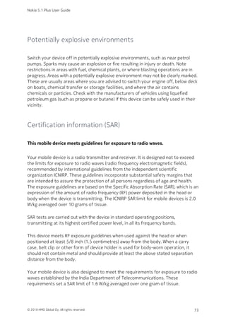 Potentially explosive environments
Switch your device off in potentially explosive environments, such as near petrol
pumps. Sparks may cause an explosion or fire resulting in injury or death. Note
restrictions in areas with fuel, chemical plants, or where blasting operations are in
progress. Areas with a potentially explosive environment may not be clearly marked.
These are usually areas where you are advised to switch your engine off, below deck
on boats, chemical transfer or storage facilities, and where the air contains
chemicals or particles. Check with the manufacturers of vehicles using liquefied
petroleum gas (such as propane or butane) if this device can be safely used in their
vicinity.
Certification information (SAR)
This mobile device meets guidelines for exposure to radio waves.
Your mobile device is a radio transmitter and receiver. It is designed not to exceed
the limits for exposure to radio waves (radio frequency electromagnetic fields),
recommended by international guidelines from the independent scientific
organization ICNIRP. These guidelines incorporate substantial safety margins that
are intended to assure the protection of all persons regardless of age and health.
The exposure guidelines are based on the Specific Absorption Rate (SAR), which is an
expression of the amount of radio frequency (RF) power deposited in the head or
body when the device is transmitting. The ICNIRP SAR limit for mobile devices is 2.0
W/kg averaged over 10 grams of tissue.
SAR tests are carried out with the device in standard operating positions,
transmitting at its highest certified power level, in all its frequency bands.
This device meets RF exposure guidelines when used against the head or when
positioned at least 5/8 inch (1.5 centimetres) away from the body. When a carry
case, belt clip or other form of device holder is used for body-worn operation, it
should not contain metal and should provide at least the above stated separation
distance from the body.
Your mobile device is also designed to meet the requirements for exposure to radio
waves established by the India Department of Telecommunications. These
requirements set a SAR limit of 1.6 W/kg averaged over one gram of tissue.
Nokia 5.1 Plus User Guide
© 2018 HMD Global Oy. All rights reserved. 73
 