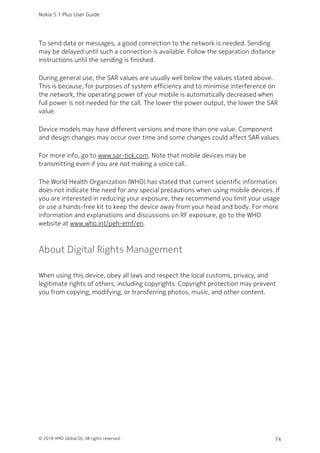 To send data or messages, a good connection to the network is needed. Sending
may be delayed until such a connection is available. Follow the separation distance
instructions until the sending is finished.
During general use, the SAR values are usually well below the values stated above.
This is because, for purposes of system efficiency and to minimise interference on
the network, the operating power of your mobile is automatically decreased when
full power is not needed for the call. The lower the power output, the lower the SAR
value.
Device models may have different versions and more than one value. Component
and design changes may occur over time and some changes could affect SAR values.
For more info, go to www.sar-tick.com. Note that mobile devices may be
transmitting even if you are not making a voice call.
The World Health Organization (WHO) has stated that current scientific information
does not indicate the need for any special precautions when using mobile devices. If
you are interested in reducing your exposure, they recommend you limit your usage
or use a hands-free kit to keep the device away from your head and body. For more
information and explanations and discussions on RF exposure, go to the WHO
website at www.who.int/peh-emf/en.
About Digital Rights Management
When using this device, obey all laws and respect the local customs, privacy, and
legitimate rights of others, including copyrights. Copyright protection may prevent
you from copying, modifying, or transferring photos, music, and other content.
Nokia 5.1 Plus User Guide
© 2018 HMD Global Oy. All rights reserved. 74
 