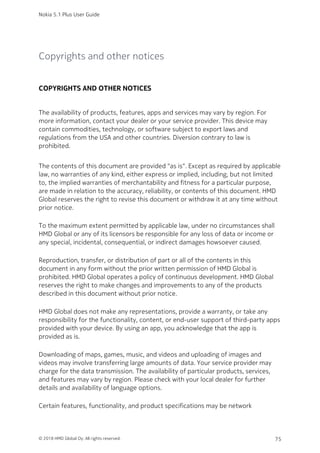 Copyrights and other notices
COPYRIGHTS AND OTHER NOTICES
The availability of products, features, apps and services may vary by region. For
more information, contact your dealer or your service provider. This device may
contain commodities, technology, or software subject to export laws and
regulations from the USA and other countries. Diversion contrary to law is
prohibited.
The contents of this document are provided "as is". Except as required by applicable
law, no warranties of any kind, either express or implied, including, but not limited
to, the implied warranties of merchantability and fitness for a particular purpose,
are made in relation to the accuracy, reliability, or contents of this document. HMD
Global reserves the right to revise this document or withdraw it at any time without
prior notice.
To the maximum extent permitted by applicable law, under no circumstances shall
HMD Global or any of its licensors be responsible for any loss of data or income or
any special, incidental, consequential, or indirect damages howsoever caused.
Reproduction, transfer, or distribution of part or all of the contents in this
document in any form without the prior written permission of HMD Global is
prohibited. HMD Global operates a policy of continuous development. HMD Global
reserves the right to make changes and improvements to any of the products
described in this document without prior notice.
HMD Global does not make any representations, provide a warranty, or take any
responsibility for the functionality, content, or end-user support of third-party apps
provided with your device. By using an app, you acknowledge that the app is
provided as is.
Downloading of maps, games, music, and videos and uploading of images and
videos may involve transferring large amounts of data. Your service provider may
charge for the data transmission. The availability of particular products, services,
and features may vary by region. Please check with your local dealer for further
details and availability of language options.
Certain features, functionality, and product specifications may be network
Nokia 5.1 Plus User Guide
© 2018 HMD Global Oy. All rights reserved. 75
 