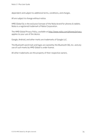 dependent and subject to additional terms, conditions, and charges.
All are subject to change without notice.
HMD Global Oy is the exclusive licensee of the Nokia brand for phones & tablets.
Nokia is a registered trademark of Nokia Corporation.
The HMD Global Privacy Policy, available at http://www.nokia.com/phones/privacy,
applies to your use of the device.
Google, Android, and other marks are trademarks of Google LLC.
The Bluetooth word mark and logos are owned by the Bluetooth SIG, Inc. and any
use of such marks by HMD Global is under licence.
All other trademarks are the property of their respective owners.
Nokia 5.1 Plus User Guide
© 2018 HMD Global Oy. All rights reserved. 76
 