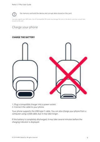 the memory card and the device and corrupt data stored on the card.
¹
Use only original nano-SIM cards. Use of incompatible SIM cards may damage the card or the device, and may corrupt data
stored on the card.
Charge your phone
CHARGE THE BATTERY
Plug a compatible charger into a power socket.1.
Connect the cable to your phone.2.
Your phone supports the USB type C cable. You can also charge your phone from a
computer using a USB cable, but it may take longer.
If the battery is completely discharged, it may take several minutes before the
charging indicator is displayed.
Nokia 5.1 Plus User Guide
© 2018 HMD Global Oy. All rights reserved. 9
 