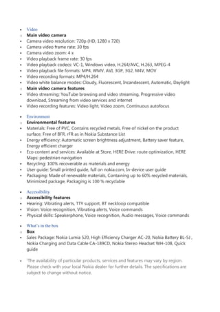 Video
o Main video camera
 Camera video resolution: 720p (HD, 1280 x 720)
 Camera video frame rate: 30 fps
 Camera video zoom: 4 x
 Video playback frame rate: 30 fps
 Video playback codecs: VC-1, Windows video, H.264/AVC, H.263, MPEG-4
 Video playback file formats: MP4, WMV, AVI, 3GP, 3G2, M4V, MOV
 Video recording formats: MP4/H.264
 Video white balance modes: Cloudy, Fluorescent, Incandescent, Automatic, Daylight
o Main video camera features
 Video streaming: YouTube browsing and video streaming, Progressive video
download, Streaming from video services and internet
 Video recording features: Video light, Video zoom, Continuous autofocus
Environment
o Environmental features
 Materials: Free of PVC, Contains recycled metals, Free of nickel on the product
surface, Free of BFR, rFR as in Nokia Substance List
 Energy efficiency: Automatic screen brightness adjustment, Battery saver feature,
Energy efficient charger
 Eco content and services: Available at Store, HERE Drive: route optimization, HERE
Maps: pedestrian navigation
 Recycling: 100% recoverable as materials and energy
 User guide: Small printed guide, full on nokia.com, In-device user guide
 Packaging: Made of renewable materials, Containing up to 60% recycled materials,
Minimized package, Packaging is 100 % recyclable
Accessibility
o Accessibility features
 Hearing: Vibrating alerts, TTY support, BT neckloop compatible
 Vision: Voice recognition, Vibrating alerts, Voice commands
 Physical skills: Speakerphone, Voice recognition, Audio messages, Voice commands
What’s in the box
o Box
 Sales Package: Nokia Lumia 520, High Efficiency Charger AC-20, Nokia Battery BL-5J ,
Nokia Charging and Data Cable CA-189CD, Nokia Stereo Headset WH-108, Quick
guide
1
The availability of particular products, services and features may vary by region.
Please check with your local Nokia dealer for further details. The specifications are
subject to change without notice.
 