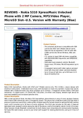 Download this document if link is not clickable
REVIEWS - Nokia 5310 XpressMusic Unlocked
Phone with 2 MP Camera, MP3/Video Player,
MicroSD Slot--U.S. Version with Warranty (Blue)
Product Details :
http://www.amazon.com/exec/obidos/ASIN/B0017QL99M?tag=sriodonk-20
Average Customer Rating
4.3 out of 5
Product Feature
This unlocked cell phone is compatible with GSMq
carriers like AT&T and T-Mobile. Not all carrier
features may be supported. It will not work with
CDMA carriers like Verizon Wireless, Alltel and
Sprint.
U.S. version tri-band GSM cell phone compatibleq
with 850/1800/1900 frequencies and GPRS/EDGE
capabilities
Dedicated music playback controls; Bluetoothq
stereo music; FM stereo; MicroSD expansion (up to
4 GB)
2-megapixel camera with video capture; personalq
email with document viewer; personal organizer
Up to 5 hours of talk time, up to 300 hours (12.5q
days) of standby time
Product Description
Nokia 5310 XpressMusic. Works with AT&T and T Mobile service only. Thin (0.39in.), classic design with
aluminium side panels. 3 dedicated music keys, with diamond cut music key symbols. Crystal clear sound,
enabled with a dedicated audio chip. Music playback up to 18 hours. 2 megapixel camera (1600 x 1200 pixel
resolution). 4 x digital zoom. 2.0" QVGA 240 x 320 pixels, 16 million color display. Ambient light sensor for
improved readability and increased operation time.
Product Description
With a sleek aluminium finish, the Nokia 5310 XpressMusic phone blends an array of music playback features
with tri-band GSM connectivity and a 2-megapixel camera. This phone has a dedicated audio chip that helps it
produce crystal-clear sound from a wide variety of digital audio file formats stored on optional MicroSD memory
cards, and it provides up to 20 hours of music playback. The 5310 also includes an FM radio. It features
dedicated music playback controls along the side of the phone, next to the brightly colorful 2-inch LCD screen.
Other features include Bluetooth connectivity for both stereo music streaming and communication headsets,
full Opera Mini web browser, access to your email (with support for viewing attachments), and up to 5 hours of
talk time.
 