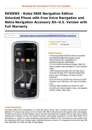 Download this document if link is not clickable
REVIEWS - Nokia 5800 Navigation Edition
Unlocked Phone with Free Voice Navigation and
Nokia Navigation Accessory Kit--U.S. Version with
Full Warranty
Product Details :
http://www.amazon.com/exec/obidos/ASIN/B002R0DWYW?tag=sriodonk-20
Average Customer Rating
4.0 out of 5
Product Feature
Unlocked quad-band GSM cell phone compatibleq
with 850/900/1800/1900 frequencies and
US/International 3G compatibility via
850/900/1900/2100 UMTS/HSDPA
3.2-inch resistive touchscreen display; Nokia Oviq
Maps navigation with preloaded U.S. and Canadian
maps;
3.2MP camera/camcorder with Carl Zeiss opticsq
and dual-LED flash; Wi-Fi networking; Bluetooth
stereo music; MP3 player; FM radio; microSD
expansion
Up to 6.4 hours of 3G talk time (4.3 hours on GSMq
networks), up to 400 hours (16+ days) of standby
time
Includes: Nokia Navigation Accessory Kit, 4GBq
microSD card, stereo headset, stylus, rechargeable
battery, charger, data cable
Product Description
The Nokia 5800 US 3G XpressMusic is a S60 5th Edition device with a resistive touch screen and tactile
feedback. The device has a large 3,2 inch, bright nHD (640 x 360 pixels and 16:9 aspect ratio) color display.
The device has variety of input methods: stylus, plectrum and finger touch support for text input and UI control
(alphanumeric keypad, full and mini qwerty keyboard, handwriting recognition). Use the Nokia 5800 US 3G
XpressMusic to connect to mobile broadband using WLAN or HSDPA (3.5G). Find directions and locations with
the integrated A-GPS and included maps. Additional features include a 3.2 megapixel camera with dual LED
flash, Bluetooth 2.0 +EDR, and USB 2.0 High-Speed.
 