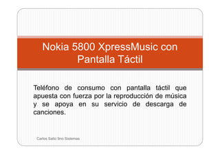 Nokia 5800 XpressMusic con
           Pantalla Táctil

Teléfono de consumo con pantalla táctil que
apuesta con fuerza por la reproducción de música
y se apoya en su servicio de descarga de
canciones.


 Carlos Salto 9no Sistemas
 