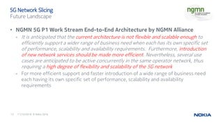 11/10/201613 © Nokia 2016
• NGMN 5G P1 Work Stream End-to-End Architecture by NGMN Alliance
- It is anticipated that the current architecture is not flexible and scalable enough to
efficiently support a wider range of business need when each has its own specific set
of performance, scalability and availability requirements. Furthermore, introduction
of new network services should be made more efficient. Nevertheless, several use
cases are anticipated to be active concurrently in the same operator network, thus
requiring a high degree of flexibility and scalability of the 5G network
- For more efficient support and faster introduction of a wide range of business need
each having its own specific set of performance, scalability and availability
requirements
5G Network Slicing
Future Landscape
 
